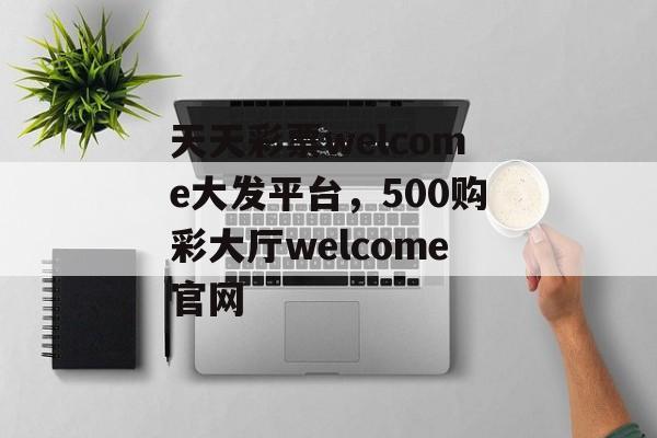 天天彩票welcome大发平台，500购彩大厅welcome官网